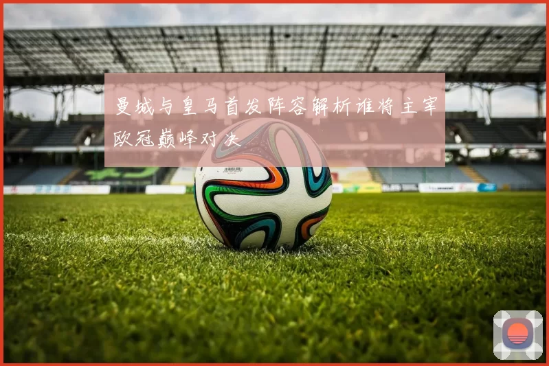 曼城与皇马首发阵容解析谁将主宰欧冠巅峰对决