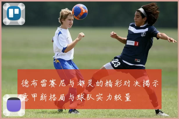 德布雷赛尼与都灵的精彩对决揭示意甲新格局与球队实力较量