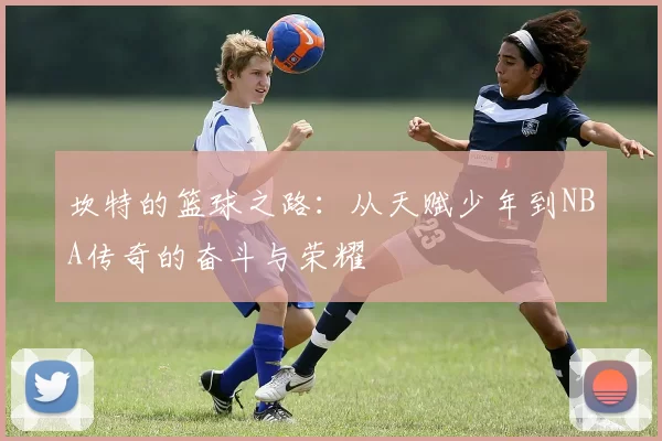 坎特的篮球之路：从天赋少年到NBA传奇的奋斗与荣耀