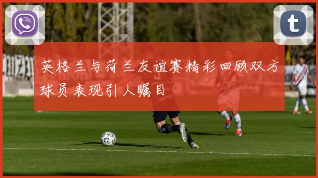 英格兰与荷兰友谊赛精彩回顾双方球员表现引人瞩目