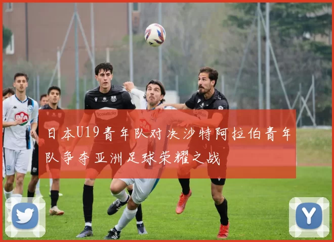 日本U19青年队对决沙特阿拉伯青年队争夺亚洲足球荣耀之战