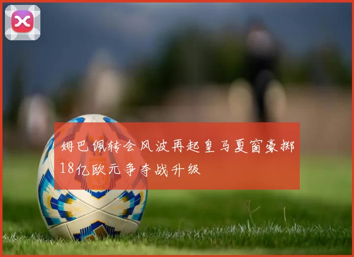 姆巴佩转会风波再起皇马夏窗豪掷18亿欧元争夺战升级