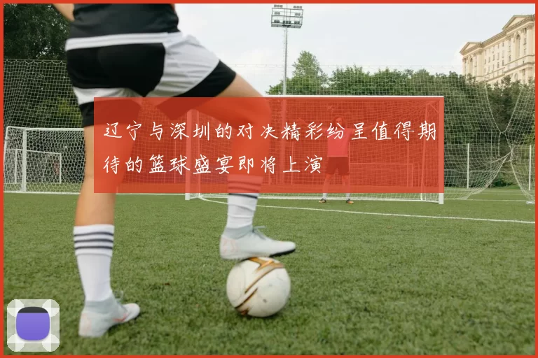 辽宁与深圳的对决精彩纷呈值得期待的篮球盛宴即将上演