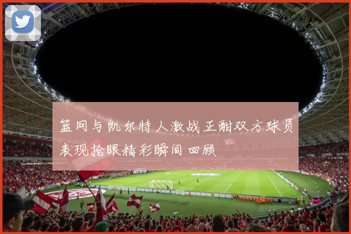 篮网与凯尔特人激战正酣双方球员表现抢眼精彩瞬间回顾