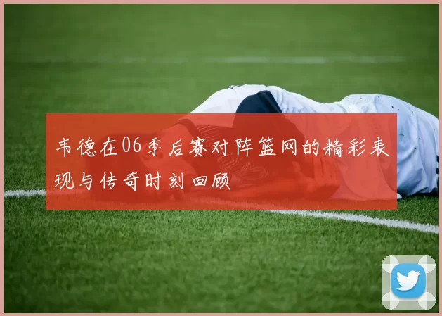 韦德在06季后赛对阵篮网的精彩表现与传奇时刻回顾