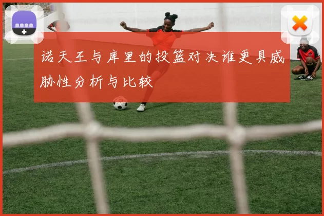 诺天王与库里的投篮对决谁更具威胁性分析与比较